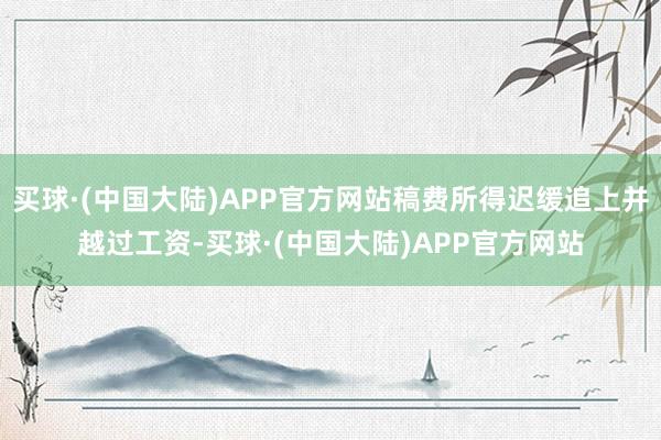 买球·(中国大陆)APP官方网站稿费所得迟缓追上并越过工资-买球·(中国大陆)APP官方网站