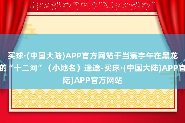买球·(中国大陆)APP官方网站于当寰宇午在黑龙池隔邻的“十二河”(小地名)迷途-买球·(中国大陆)APP官方网站