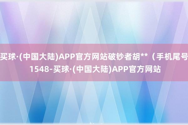买球·(中国大陆)APP官方网站破钞者胡**(手机尾号 1548-买球·(中国大陆)APP官方网站