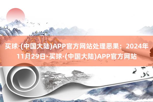 买球·(中国大陆)APP官方网站处理恶果:2024年11月29日-买球·(中国大陆)APP官方网站